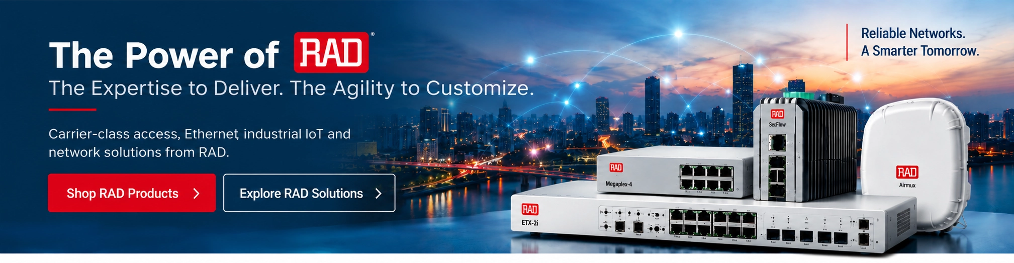 The Power of RAD: The Expertise to Deliver. The Agility to Customize. Carrier-class access, Ethernet, industrial IoT and network solutions from RAD.